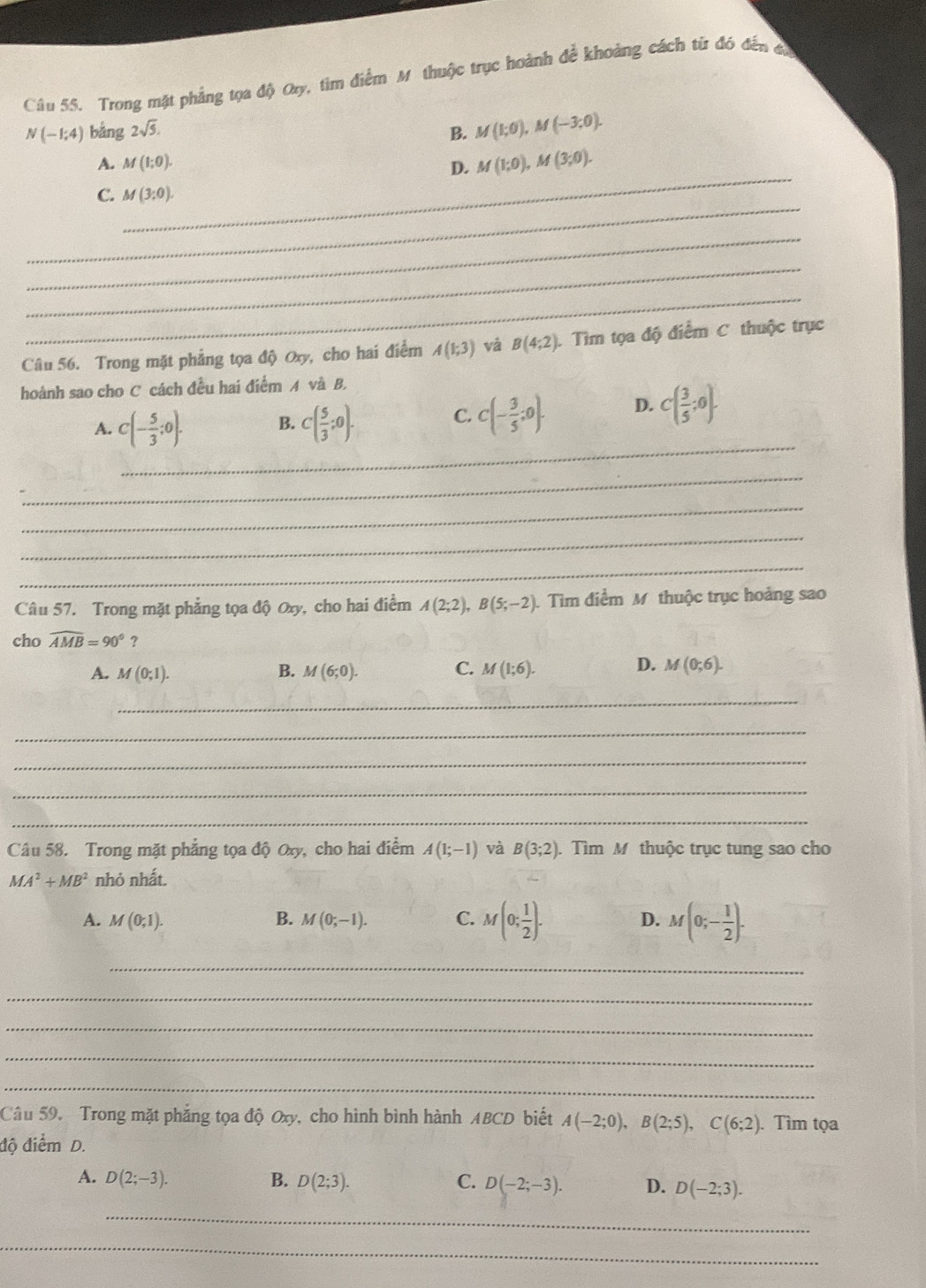 Trong mặt phẳng tọa độ Oy, tim điểm Mỹthuộc trục hoành để khoảng cách từ đó đến đó
N(-1;4) bảng 2sqrt(5). B. M(1;0),M(-3;0).
_
A. M(1;0).
D. M(1;0),M(3;0).
_
C. M(3:0).
_
_
_
Câu 56. Trong mặt phẳng tọa độ Oxy, cho hai điểm A(1;3) và B(4;2). Tim tọa độ điểm C thuộc trục
hoành sao cho C cách đều hai điểm A và B.
_
A. C(- 5/3 ;0). B. C( 5/3 ;0). C. C(- 3/5 ;0). D. C( 3/5 ;0).
_
_
_
_
Câu 57. Trong mặt phẳng tọa độ Oxy, cho hai điểm A(2;2),B(5;-2) Tìm điểm M thuộc trục hoảng sao
cho widehat AMB=90°?
D.
A. M(0;1). B. M(6;0). C. M(1;6). M(0;6).
_
_
_
_
_
Câu 58. Trong mặt phẳng tọa độ Oxy, cho hai điểm A(1;-1) và B(3;2) Tìm M thuộc trục tung sao cho
MA^2+MB^2 nhỏ nhất.
A. M(0;1). B. M(0;-1). C. M(0; 1/2 ). D. M(0;- 1/2 ).
_
_
_
_
_
Câu 59. Trong mặt phẳng tọa độ Oxy, cho hình bình hành ABCD biết A(-2;0),B(2;5),C(6;2). Tìm tọa
độ điểm D.
A. D(2;-3). B. D(2;3). C. D(-2;-3). D. D(-2;3).
_
_