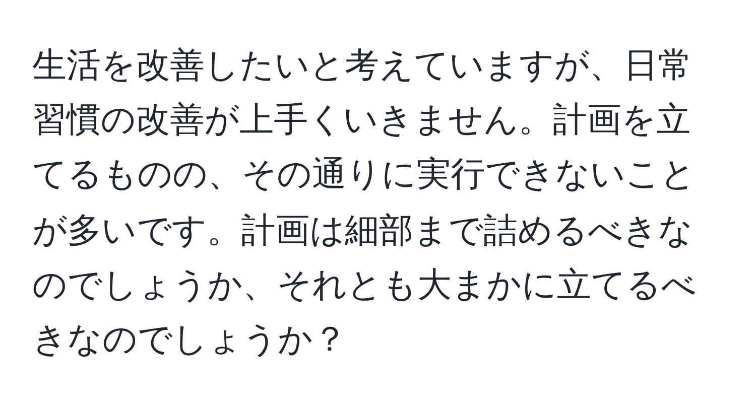 生活を改善したいと考えていますが、日常習慣の改善が上手くいきません。計画を立てるものの、その通りに実行できないことが多いです。計画は細部まで詰めるべきなのでしょうか、それとも大まかに立てるべきなのでしょうか？