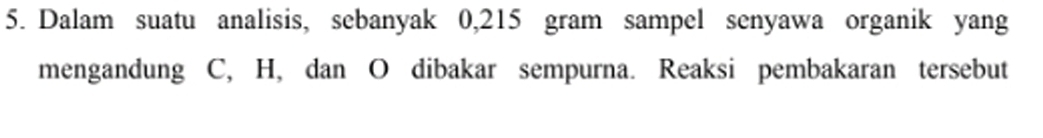 Dalam suatu analisis, sebanyak 0,215 gram sampel senyawa organik yang 
mengandung C, H, dan O dibakar sempurna. Reaksi pembakaran tersebut