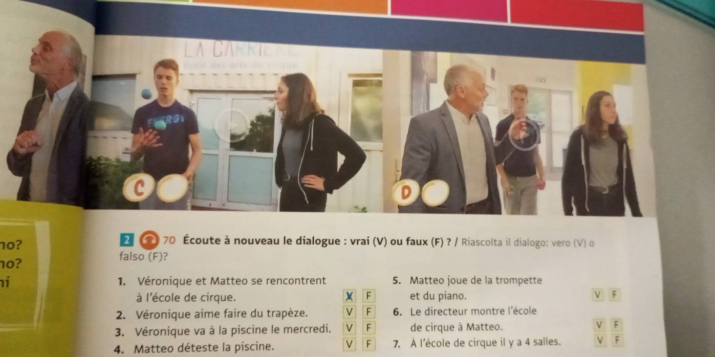 10?
2 ) 70 Écoute à nouveau le dialogue : vrai (V) ou faux (F) ? / Riascolta il dialogo: vero (V) o
10?
falso (F)?
i 1. Véronique et Matteo se rencontrent 5. Matteo joue de la trompette
à l'école de cirque. et du piano. V F
2. Véronique aime faire du trapèze. 6. Le directeur montre l'école
3. Véronique va à la piscine le mercredi. de cirque à Matteo. V F
4. Matteo déteste la piscine. 7. À l'école de cirque il y a 4 salles. V F