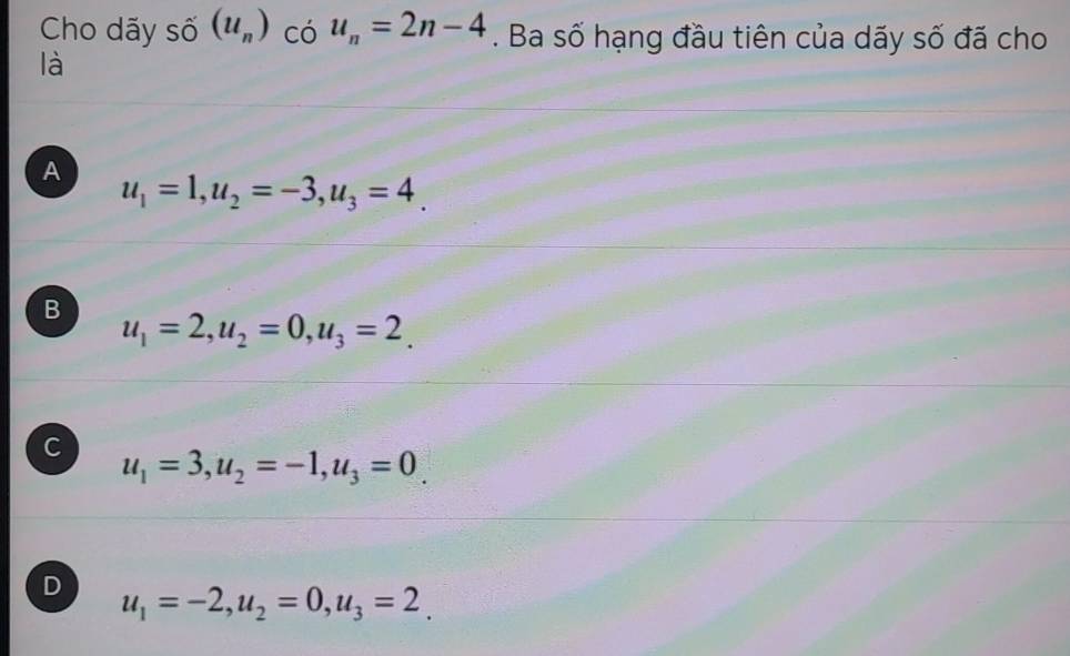 Cho dãy số (u_n) có u_n=2n-4. Ba số hạng đầu tiên của dãy số đã cho
là
A
u_1=1, u_2=-3, u_3=4.
B
u_1=2, u_2=0, u_3=2.
C
u_1=3, u_2=-1, u_3=0
D u_1=-2, u_2=0, u_3=2.