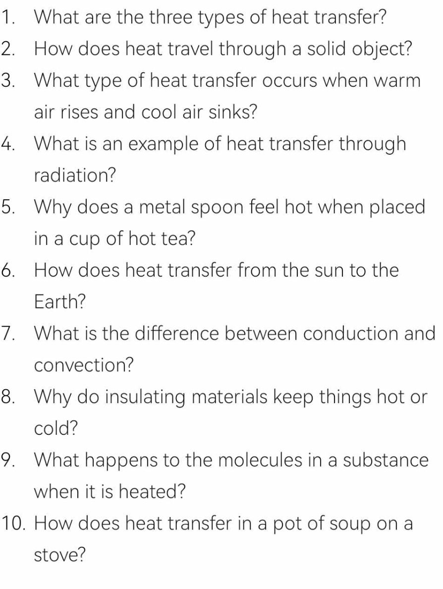 What are the three types of heat transfer? 
2. How does heat travel through a solid object? 
3. What type of heat transfer occurs when warm 
air rises and cool air sinks? 
4. What is an example of heat transfer through 
radiation? 
5. Why does a metal spoon feel hot when placed 
in a cup of hot tea? 
6. How does heat transfer from the sun to the 
Earth? 
7. What is the difference between conduction and 
convection? 
8. Why do insulating materials keep things hot or 
cold? 
9. What happens to the molecules in a substance 
when it is heated? 
10. How does heat transfer in a pot of soup on a 
stove?