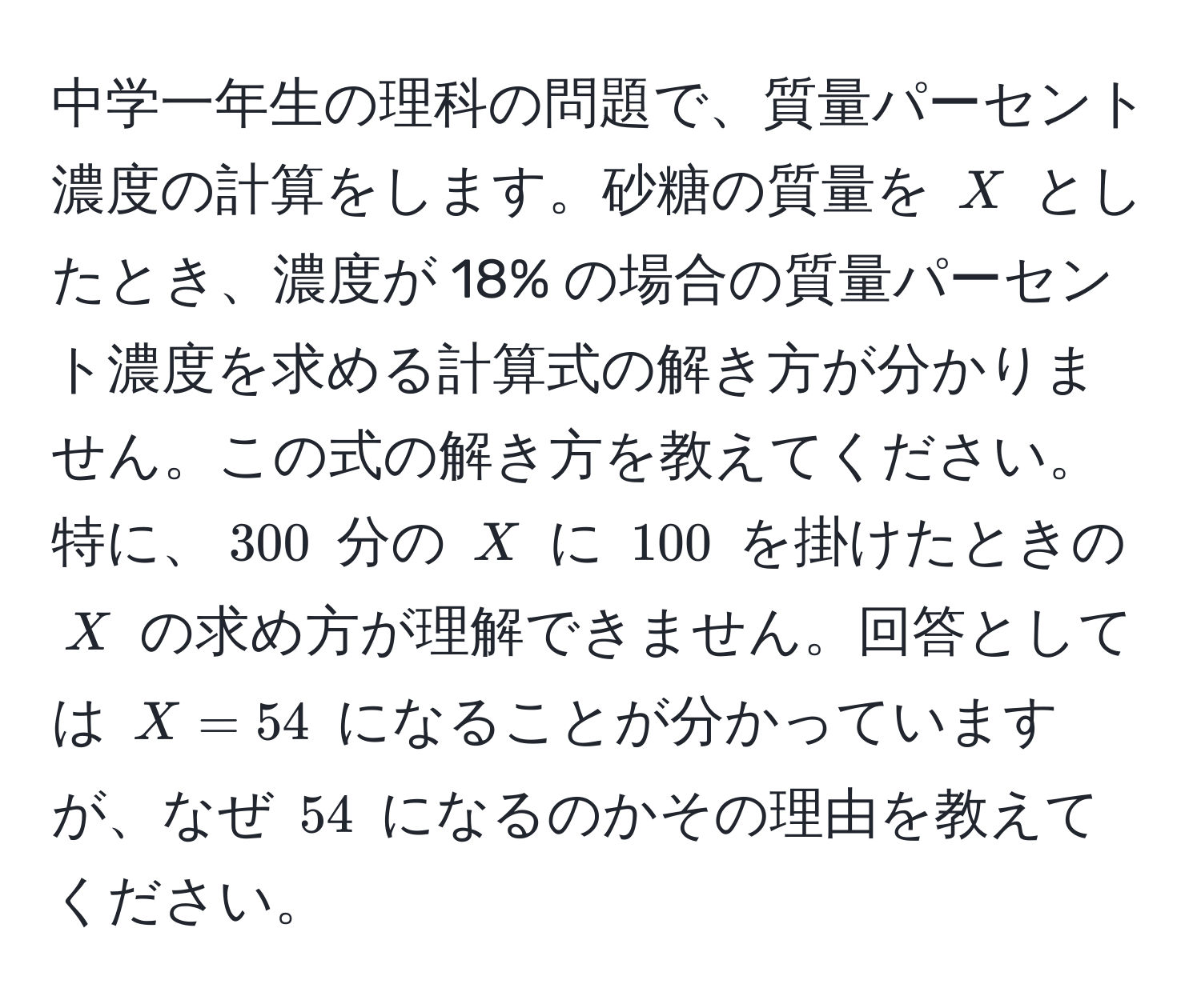 中学一年生の理科の問題で、質量パーセント濃度の計算をします。砂糖の質量を $X$ としたとき、濃度が 18% の場合の質量パーセント濃度を求める計算式の解き方が分かりません。この式の解き方を教えてください。特に、$300$ 分の $X$ に $100$ を掛けたときの $X$ の求め方が理解できません。回答としては $X = 54$ になることが分かっていますが、なぜ $54$ になるのかその理由を教えてください。