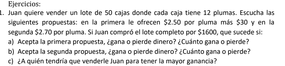 Ejercicios: 
1. Juan quiere vender un lote de 50 cajas donde cada caja tiene 12 plumas. Escucha las 
siguientes propuestas: en la primera le ofrecen $2.50 por pluma más $30 y en la 
segunda $2.70 por pluma. Si Juan compró el lote completo por $1600, que sucede si: 
a) Acepta la primera propuesta, ¿gana o pierde dinero? ¿Cuánto gana o pierde? 
b) Acepta la segunda propuesta, ¿gana o pierde dinero? ¿Cuánto gana o pierde? 
c) ¿A quién tendría que venderle Juan para tener la mayor ganancia?