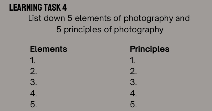 LEARNING TASK 4 
List down 5 elements of photography and
5 principles of photography 
Elements Principles 
1. 
1. 
2. 
2. 
3. 
3. 
4. 
4. 
5. 
5.