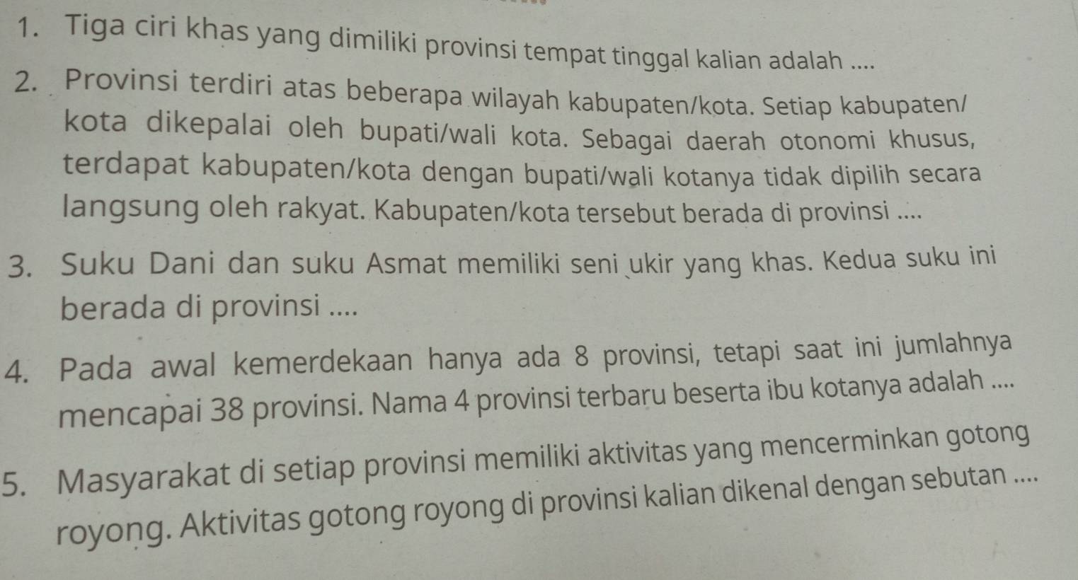 Tiga ciri khas yang dimiliki provinsi tempat tinggal kalian adalah .... 
2. Provinsi terdiri atas beberapa wilayah kabupaten/kota. Setiap kabupaten/ 
kota dikepalai oleh bupati/wali kota. Sebagai daerah otonomi khusus, 
terdapat kabupaten/kota dengan bupati/wali kotanya tidak dipilih secara 
langsung oleh rakyat. Kabupaten/kota tersebut berada di provinsi .... 
3. Suku Dani dan suku Asmat memiliki seni ukir yang khas. Kedua suku ini 
berada di provinsi .... 
4. Pada awal kemerdekaan hanya ada 8 provinsi, tetapi saat ini jumlahnya 
mencapai 38 provinsi. Nama 4 provinsi terbaru beserta ibu kotanya adalah .... 
5. Masyarakat di setiap provinsi memiliki aktivitas yang mencerminkan gotong 
royong. Aktivitas gotong royong di provinsi kalian dikenal dengan sebutan ....