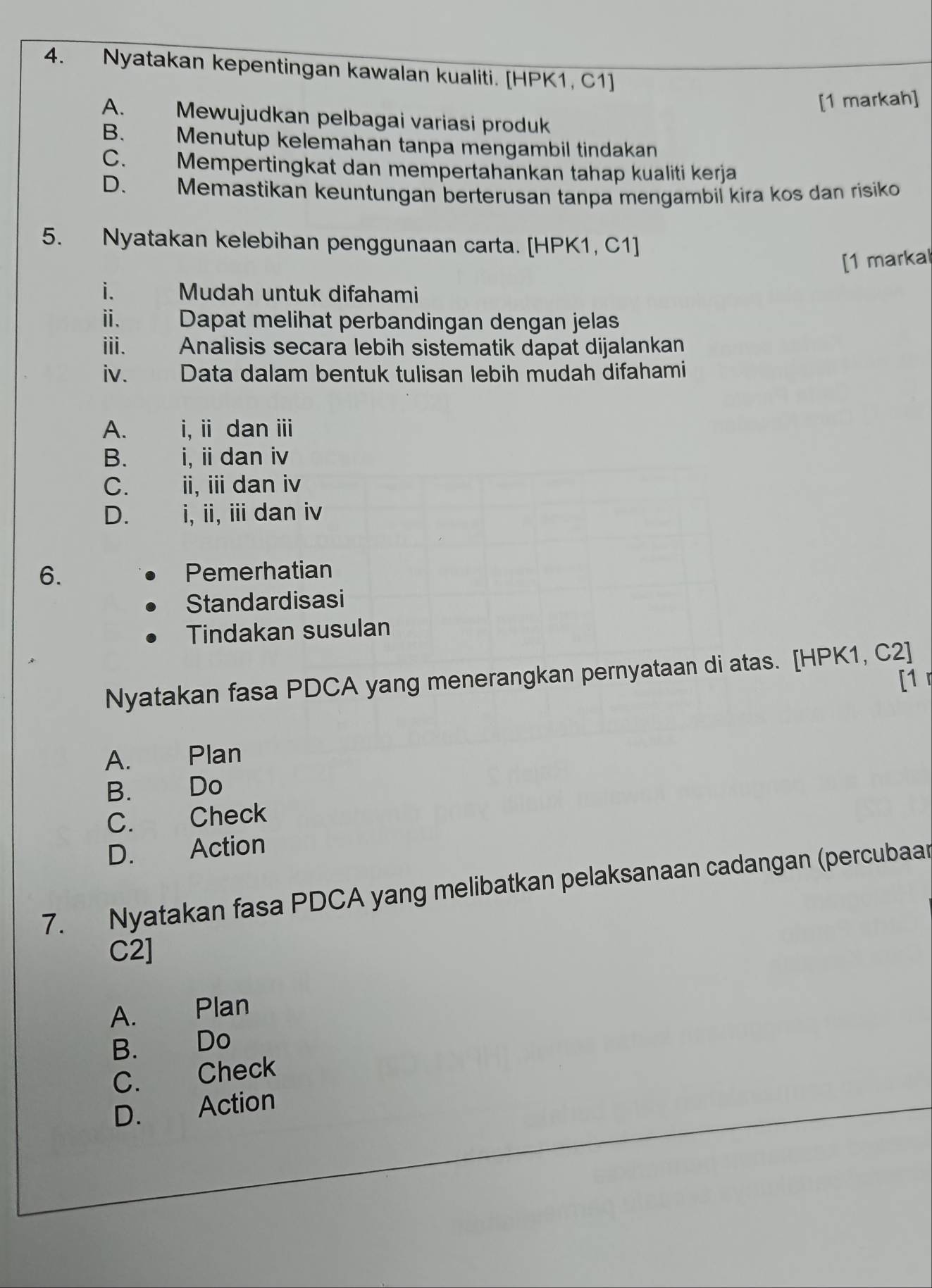 Nyatakan kepentingan kawalan kualiti. [HPK1, C1 ]
[1 markah]
A. Mewujudkan pelbagai variasi produk
B. Menutup kelemahan tanpa mengambil tindakan
C. Mempertingkat dan mempertahankan tahap kualiti kerja
D. Memastikan keuntungan berterusan tanpa mengambil kira kos dan risiko
5. Nyatakan kelebihan penggunaan carta. [HPK1, C1 ]
[1 markal
i. Mudah untuk difahami
ii. Dapat melihat perbandingan dengan jelas
iii. Analisis secara lebih sistematik dapat dijalankan
iv. Data dalam bentuk tulisan lebih mudah difahami
A. i, ii dan iii
B. i, ii dan iv
C. ii, ii dan iv
D.£ i, ii, iii dan iv
6. Pemerhatian
Standardisasi
Tindakan susulan
Nyatakan fasa PDCA yang menerangkan pernyataan di atas. [HPK1, C2]
[1
A. Plan
B. Do
C. Check
D. Action
7. Nyatakan fasa PDCA yang melibatkan pelaksanaan cadangan (percubaar
C2]
A. Plan
B. Do
C. Check
D. Action