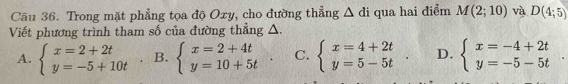 Trong mặt phẳng tọa độ Oxy, cho đường thẳng △ di qua hai điểm M(2;10) và D(4;5)
Viết phương trình tham số của đường thẳng △.
A. beginarrayl x=2+2t y=-5+10tendarray. B. beginarrayl x=2+4t y=10+5tendarray.. C. beginarrayl x=4+2t y=5-5tendarray.. D. beginarrayl x=-4+2t y=-5-5tendarray.