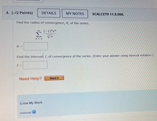 DETAILS MY NOTES SCALCET9 11.8.006. 
Find the radius of convergence, R, of the series.
sumlimits _(n=1)^(∈fty)frac (-1)^nx^nsqrt[3](n)
R=□
Find the interval prodlimits _II , of convergence of the series. (Enter your answer using interval notation.)
I= □  □
Need Help? Read It 
Show My Work 
(Optional)