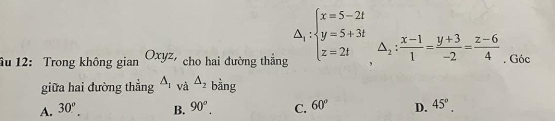 △ _1:beginarrayl x=5-2t y=5+3t z=2tendarray.  △ _2: (x-1)/1 = (y+3)/-2 = (z-6)/4 
âu 12: Trong không g gianOxyz, cho hai đường thắng . Góc
giữa hai đường thẳng △ _1 và △ _2 bằng
A. 30^o. B. 90^o. C. 60^o D. 45°.