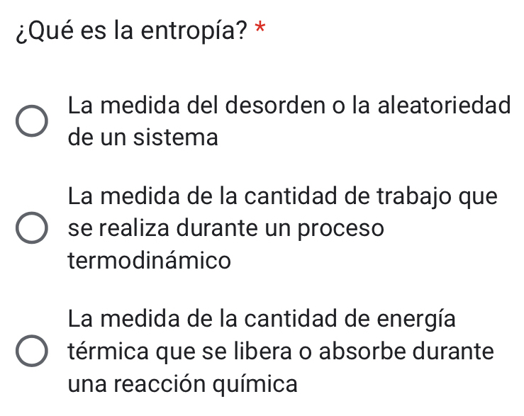 ¿Qué es la entropía? *
La medida del desorden o la aleatoriedad
de un sistema
La medida de la cantidad de trabajo que
se realiza durante un proceso
termo dinámico
La medida de la cantidad de energía
térmica que se libera o absorbe durante
una reacción química