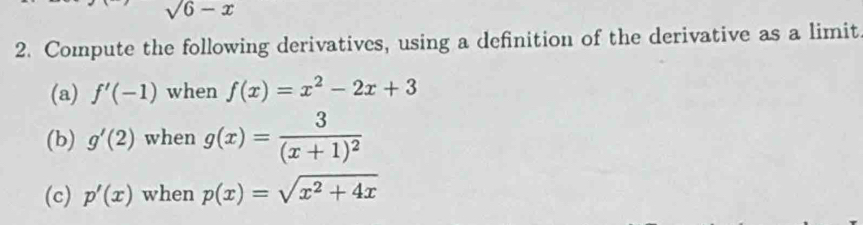 sqrt(6)-x
2. Compute the following derivatives, using a definition of the derivative as a limit 
(a) f'(-1) when f(x)=x^2-2x+3
(b) g'(2) when g(x)=frac 3(x+1)^2
(c) p'(x) when p(x)=sqrt(x^2+4x)