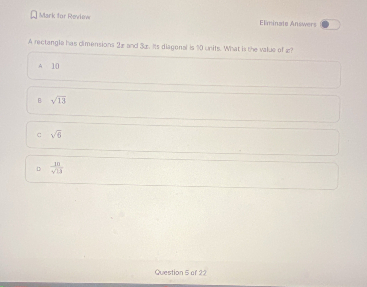 Mark for Review Eliminate Answers
A rectangle has dimensions 2x and 3x. Its diagonal is 10 units. What is the value of x?
A 10
B sqrt(13)
C sqrt(6)
D  10/sqrt(13) 
Question 5 of 22