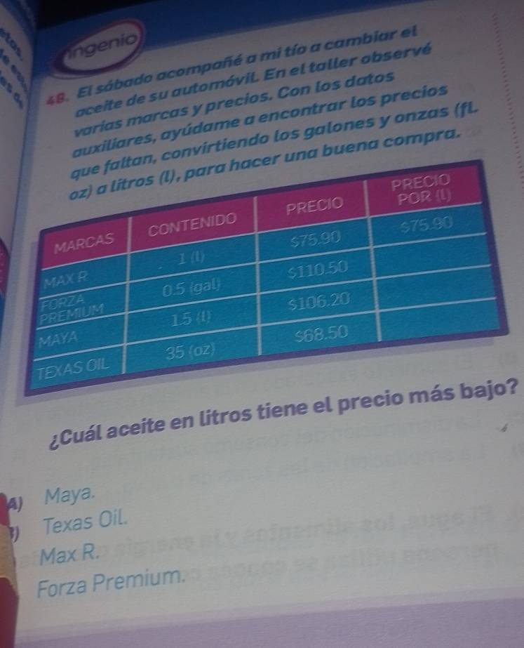 ngenio
a 48. El sábado acompañé a mi tío a cambiar el

aceite de su automóvil. En el taller observé
varías marcas y precios. Con los datos
auxiliares, ayúdame a encontrar los precios
nvirtiendo los galones y onzas (fL
a buena compra.
¿Cuál aceite en litros tiene el pr?
4) Maya.
Texas Oil.
Max R.
Forza Premium.