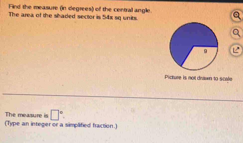 Find the measure (in degrees) of the central angle. 
The area of the shaded sector is 54x sq units. 
a 
Picture is not drawn to scale 
The measure is □°. 
(Type an integer or a simplified fraction.)