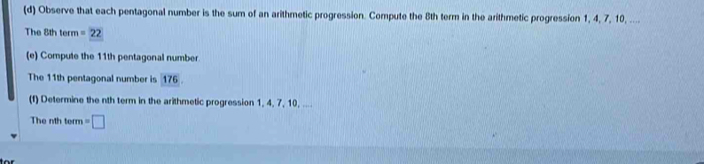 Observe that each pentagonal number is the sum of an arithmetic progression. Compute the 8th term in the arithmetic progression 1, 4, 7, 10, .... 
The 8th term =22
(e) Compute the 11th pentagonal number. 
The 11th pentagonal number is 176. 
(f) Determine the nth term in the arithmetic progression 1, 4, 7, 10, .... 
The nth term =□
for