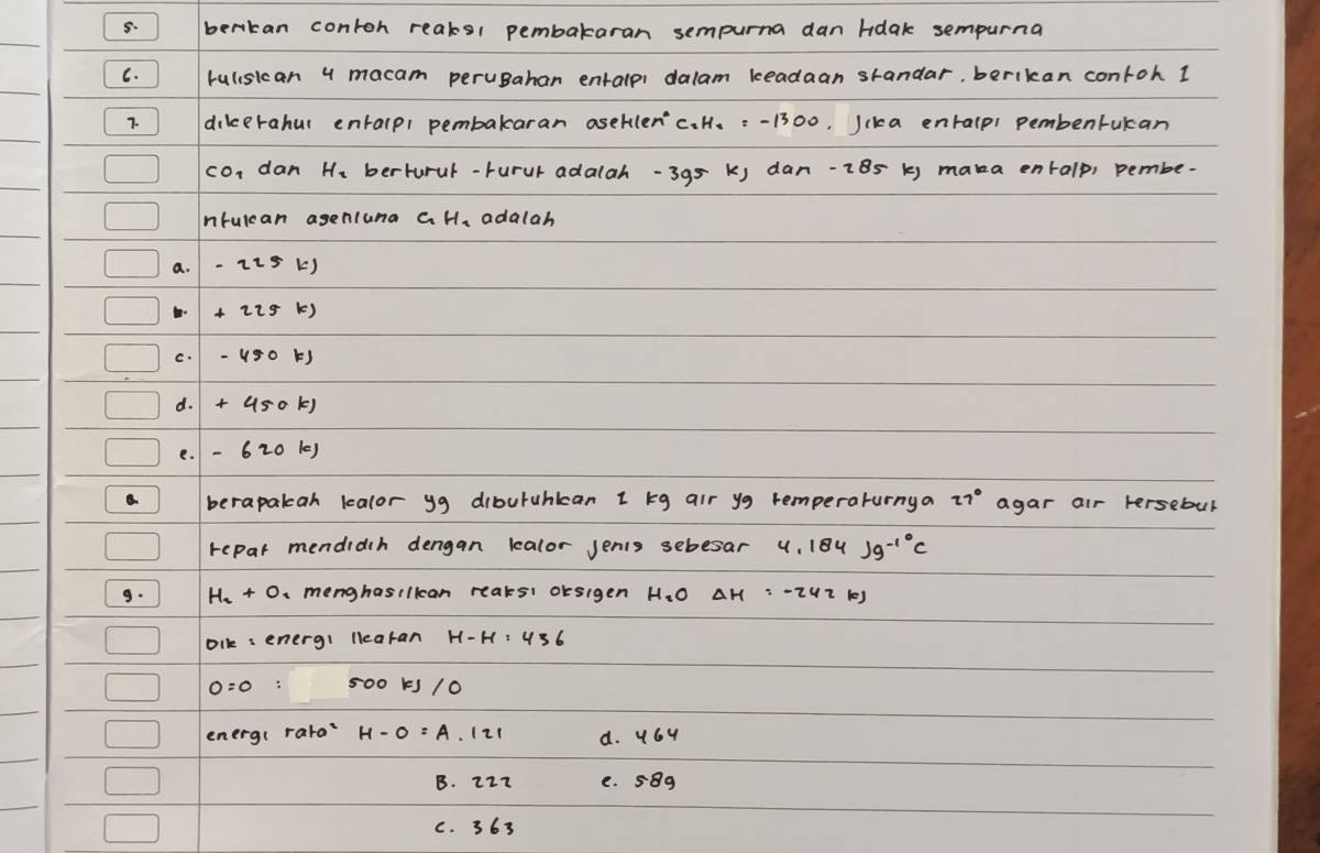 bertan contoh reaks1 pembakaran sempurna dan hdak sempurna
C. rulisican 4 macam peruBahan entalpi dalam keadaan standar, berikan contoh 1
7. dikerahul entalpi pembakaran aseklen'c. H. : -1300, Jcka entalpi pembentukan
con dan He berturul-rurur adalah- 395 k) dan -2B5 k) maka entalp, pembe-
nruican agenluna G H, adalah
a. -225k)
C.
d.
e. -620kJ
berapakah kalor yg diburuhkcan 1 kg air yg remperaturnya 27° agar air Fersebul
repar mendidch dengan kalor Jenis sebesar 4.184Jg^(-10)C
9. H_2+O a menghasilkan reaksi oksigen H. O AH : -2HZ 1)
blk: energ: llearan
500 K /0
energ( rara /21 d. 464
B. 22z e. 58g
c. 363