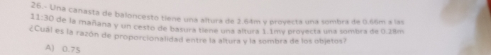 11:30 26.- Una canasta de baloncesto tiene una altura de 2.64m y proyecta una sombra de 0.66m a las
de la mañana y un cesto de basura tiene una altura 1.1my proyecta una sombra de 0.28m
¿Cuál es la razón de proporcionalidad entre la altura y la sombra de los objetos?
A) 0.75