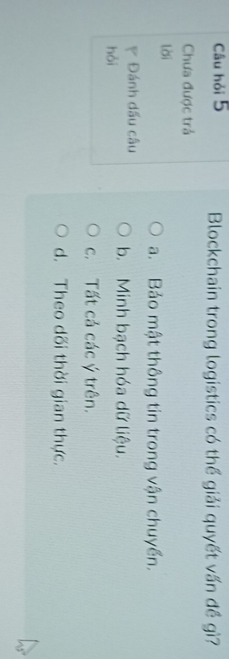Câu hỏi 5
Blockchain trong logistics có thể giải quyết vấn đề gì?
Chưa được trả
lời
a. Bảo mật thông tin trong vận chuyển.
Đánh dấu câu
hỏi
b. Minh bạch hóa dữ liệu.
c. Tất cả các ý trên.
d. Theo dối thời gian thực.