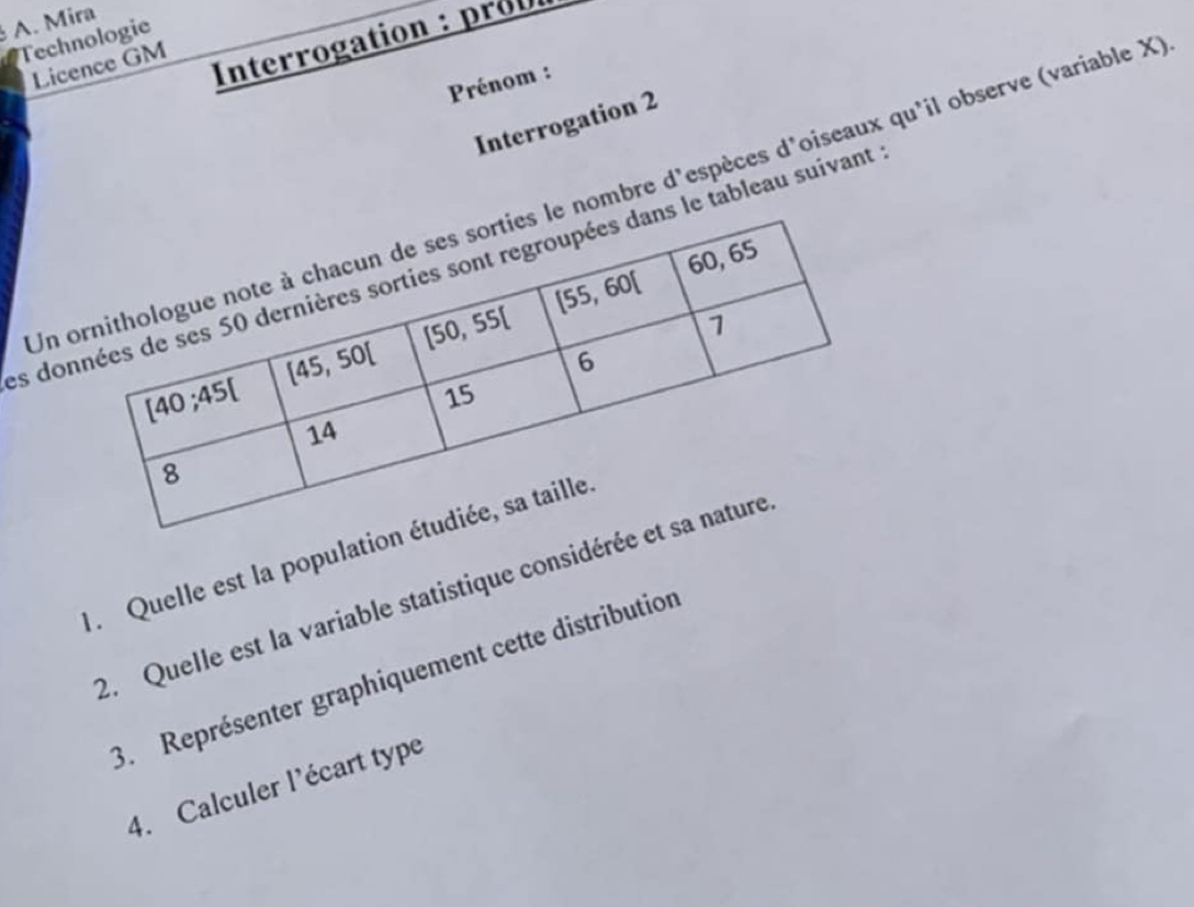 Mira
Technologie
Licence GM
Interrogation : prob
Prénom :
Interrogation 2
Unnombre d'espèces d'oiseaux qu'il observe (variable X
es dole tableau suivant
1. Quelle est la populati
2. Quelle est la variable statistique considér
3. Représenter graphiquement cette distribution
4. Calculer l'écart type