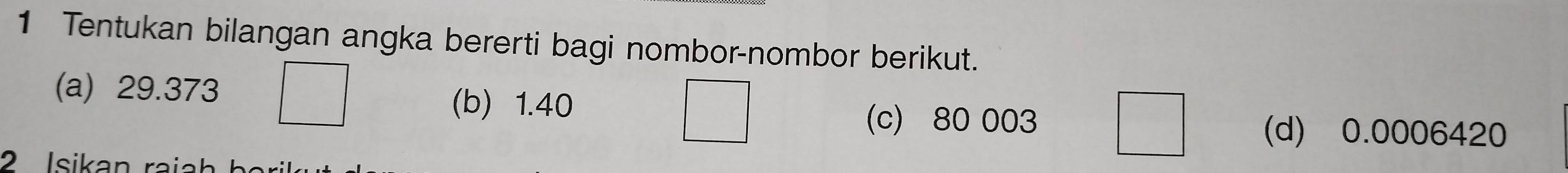 Tentukan bilangan angka bererti bagi nombor-nombor berikut. 
(a) 29.373 (b) 1.40
(c) 80 003 (d) 0.0006420
2 Isikan raiah