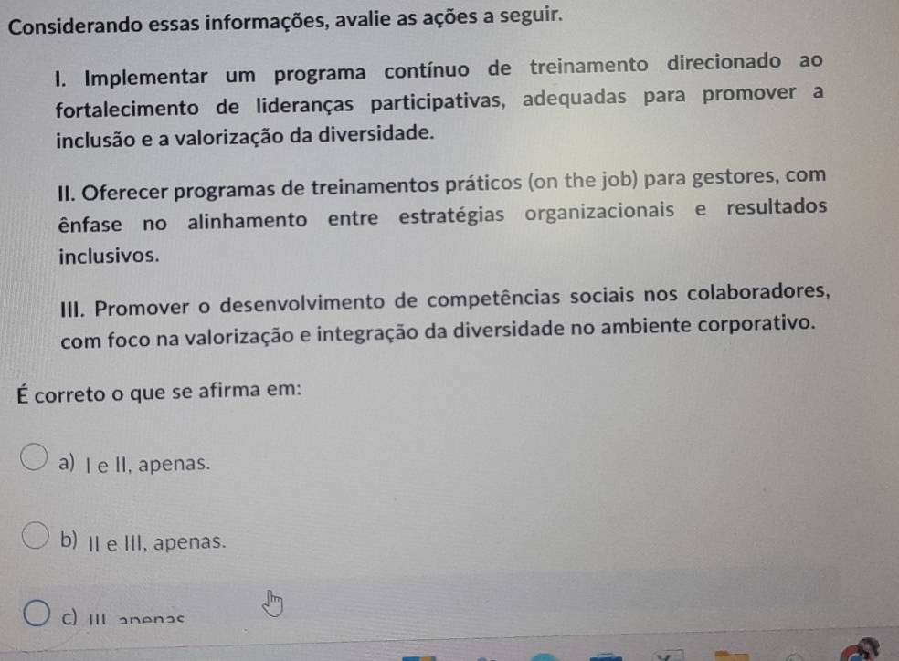 Considerando essas informações, avalie as ações a seguir.
I. Implementar um programa contínuo de treinamento direcionado ao
fortalecimento de lideranças participativas, adequadas para promover a
inclusão e a valorização da diversidade.
II. Oferecer programas de treinamentos práticos (on the job) para gestores, com
ênfase no alinhamento entre estratégias organizacionais e resultados
inclusivos.
III. Promover o desenvolvimento de competências sociais nos colaboradores,
com foco na valorização e integração da diversidade no ambiente corporativo.
É correto o que se afirma em:
a) I e II, apenas.
b) ⅡeⅢI, apenas.
C) II anenas