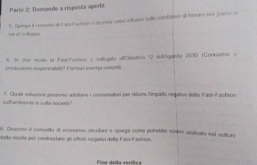 Parte 2: Domande a risposta aperta 
5. Spiega il concetto di Fast-Fashion e descrivi come influisce sulle condizioni di lavoro nei paesi in 
via di sviluppo. 
6. In che modo la Fast-Fashion é collegata all'Obiettivo 12 dell'Agenda 2030 (Consumo e 
produzione responsabili)? Fornisci esempi concreli. 
7. Quali soluzioni possono adottare i consumatori per ridurre l'impatto negativo della Fast-Fashion 
sull'ambiente e sulla società? 
8. Descrivi il concetto di economia circolare e spiega come potrebbe essère applicato nel settore 
della moda per contrastare gli effetti negativi della Fast-Fashion. 
Fine della verifica