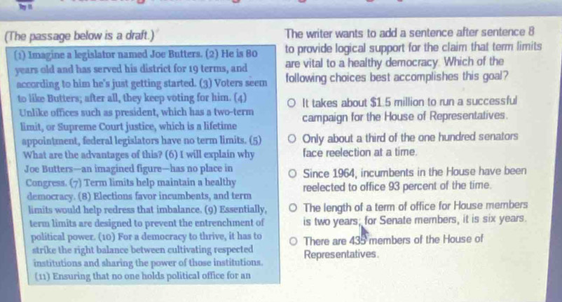 (The passage below is a draft.) The writer wants to add a sentence after sentence 8
(1) Imagine a legislator named Joe Butters. (2) He is 80 to provide logical support for the claim that term limits
years old and has served his district for 19 terms, and are vital to a healthy democracy. Which of the
according to him he's just getting started. (3) Voters seem following choices best accomplishes this goal?
to like Butters; after all, they keep voting for him. (4) It takes about $1.5 million to run a successful
Unlike offices such as president, which has a two-term campaign for the House of Representatives.
limit, or Supreme Court justice, which is a lifetime
appointment, federal legislators have no term limits. (5) Only about a third of the one hundred senators
What are the advantages of this? (6) I will explain why face reelection at a time.
Joe Butters—an imagined figure—has no place in Since 1964, incumbents in the House have been
Congress. (7) Term limits help maintain a healthy reelected to office 93 percent of the time.
democracy. (8) Elections favor incumbents, and term
limits would help redress that imbalance. (9) Essentially, The length of a term of office for House members
term limits are designed to prevent the entrenchment of is two years; for Senate members, it is six years.
political power. (10) For a democracy to thrive, it has to There are 435 members of the House of
strike the right balance between cultivating respected Representatives
institutions and sharing the power of those institutions.
(11) Ensuring that no one holds political office for an