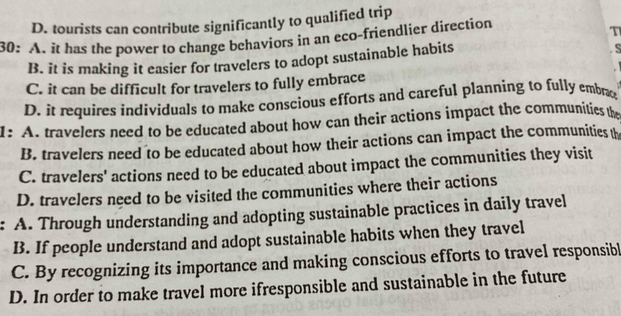 D. tourists can contribute significantly to qualified trip
30: A. it has the power to change behaviors in an eco-friendlier direction
T
B. it is making it easier for travelers to adopt sustainable habits
s
C. it can be difficult for travelers to fully embrace
D. it requires individuals to make conscious efforts and careful planning to fully embrac
1: A. travelers need to be educated about how can their actions impact the communities the
B. travelers need to be educated about how their actions can impact the communities th
C. travelers' actions need to be educated about impact the communities they visit
D. travelers need to be visited the communities where their actions
A. Through understanding and adopting sustainable practices in daily travel
B. If people understand and adopt sustainable habits when they travel
C. By recognizing its importance and making conscious efforts to travel responsibl
D. In order to make travel more ifresponsible and sustainable in the future