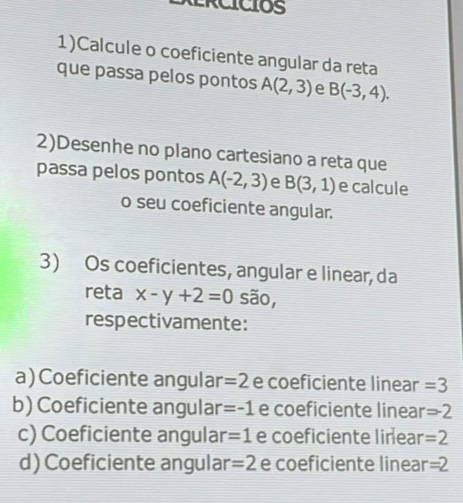 1)Calcule o coeficiente angular da reta
que passa pelos pontos A(2,3) e B(-3,4). 
2)Desenhe no plano cartesiano a reta que
passa pelos pontos A(-2,3) e B(3,1) e calcule
o seu coeficiente angular.
3) Os coeficientes, angular e linear, da
reta x-y+2=0 são,
respectivamente:
a)Coeficiente angular =2 e coeficiente linear =3
b) Coeficiente angular =-1 e coeficiente linear =-2
c) Coeficiente angular =1 e coeficiente linear =2
d) Coeficiente angular =2 e coeficiente linear =2