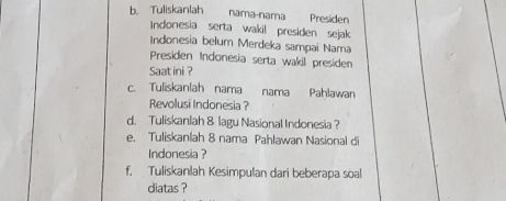 Tuliskanlah nama-nama Presiden 
Indonesia serta wakil presiden sejak 
Indonesia belum Merdeka sampai Nama 
Presiden Indonesia serta wakil presiden 
Saat ini ? 
c. Tuliskanlah nama nama Pahlawan 
Revolusi Indonesia ? 
d. Tuliskanlah & lagu Nasional Indonesia ? 
e. Tuliskanlah 8 nama Pahlawan Nasional di 
Indonesia ? 
f. Tuliskanlah Kesimpulan dari beberapa soal 
diatas ?