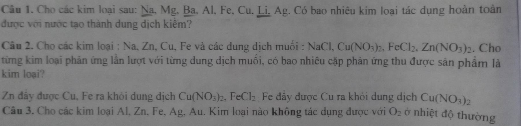 Cho các kim loại sau: Na, Mg, Ba, Al, Fe, Cu, Li, Ag. Có bao nhiêu kim loại tác dụng hoàn toàn 
được với nước tạo thành dung dịch kiểm? 
Câu 2. Cho các kim loại : Na, Zn, Cu, Fe và các dung dịch muối : NaCl, Cu(NO_3)_2, FeCl_2, Zn(NO_3)_2. Cho 
từng kim loại phản ứng lần lượt với từng dung dịch muồi, có bao nhiêu cặp phản ứng thu được sản phẩm là 
kim loại? 
Zn đây được Cu, Fe ra khỏi dung dịch Cu(NO_3)_2 , Fe Cl_2 Fe đầy được Cu ra khỏi dung dịch Cu(NO_3)_2
Câu 3. Cho các kim loại Al, Zn, Fe, Ag, Au. Kim loại nào không tác dụng được với O_2 ở nhiệt độ thường