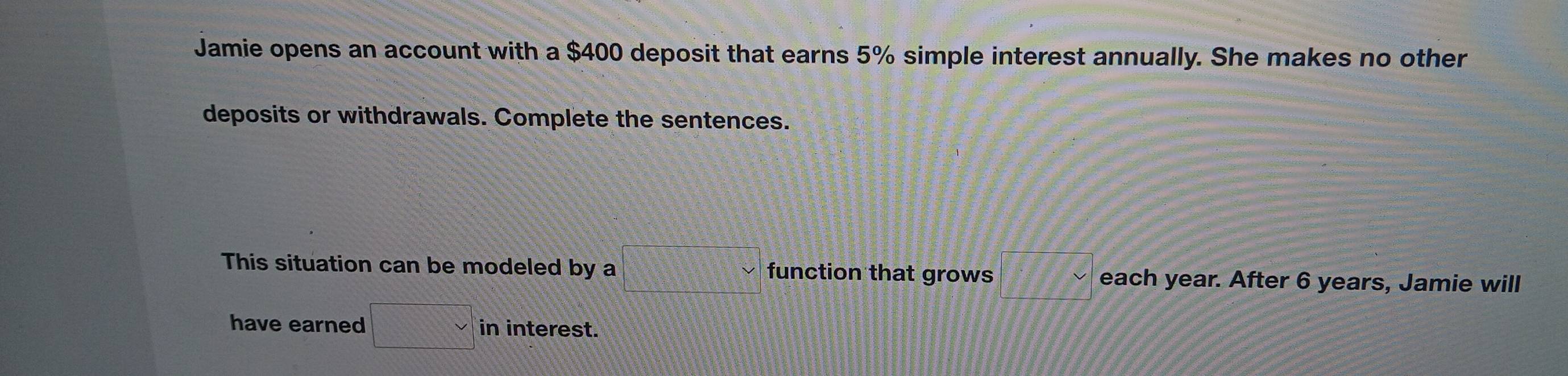 Jamie opens an account with a $400 deposit that earns 5% simple interest annually. She makes no other 
deposits or withdrawals. Complete the sentences. 
This situation can be modeled by a □  function that grows □ 8 each year. After 6 years, Jamie will 
have earned □  in interest.