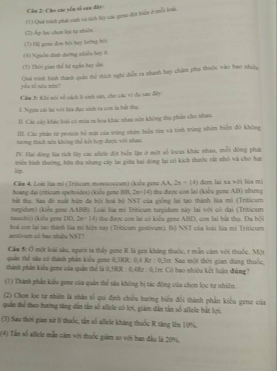 Cho các yếu tổ sau đây:
(1) Quá trình phít sinh và tích My các gene đột biển ở mỗi loài.
(2) Áp lực chọn lọc tự nhiên.
(3) Hệ gene đơn bội hay lưỡng bởi
(4) Nguồn dịnh dưỡng nhiều hay ít.
(5) Thời gian thể hệ ngắn hay dài.
Quá trình hình thình quản thể thích nghĩ diễn ra nhanh hay chặm phụ thuộc vào bao nhiêu
yǒu tố nên wēn?
Câu 3: Khi nói về cách lì sinh sản, cho các ví dụ saa đây:
L Ngựa cái lai với lừa đạc sinh ra con la bắt thụ.
II. Các cây khác loài có mùa ra hoa khác nhau nên không thụ phần cho nhau.
III. Các phân từ protein bể mặt của trúng nhím biển tím và tính trùng nhím biển đỏ không
tương thích nên không thể kết hợp được với nhau.
IV. Hai đòng lúa tích ly các allele đột biển lặn ở một số locus khác nhau, mỗi dòng phát
triển bình thường, hữu thụ nhưng cây lai giữa hai đòng lại có kích thước rất nhỏ và cho hạt
lép.
Câu 4. Loài lúa mì (Triticum monococcum) (kiểu gene AA, 2n=14) đem lai xa với lúa mì
hoang đại (riticum spehoïdes) (kiểu gene BB, 2n=14) thu được con lai (kiểu gene AB) nhưng
bắt thụ. Sao đó xuất hiện đa bội hoá bộ NST của giống lai tạo thành lúa mì (Triticum
turgidum) (kiểu gene AABB). Loài lúa mì Triticum turgidum này lai với có dại (Triticum
tauschii) (kiểu gene DD, 2n=14) thu được con lai có kiểu gene ABD, con lai bất thụ. Đa bội
hoá con lại tao thành lúa mi hiện nay (Triticum gestivum). Bộ NST của loài lúa mì Triticum
aestivum có bao nhiều NST?
Cầu 5: Ở một loài sâu, người ta thấy gene R là gen kháng thuốc, r mẫn cảm với thuốc. Một
quần thể sâu có thành phần kiểu gene 0,3RR: 0,4 Rr : 0,3rr. Sau một thời gian dùng thuốc,
thành phần kiểu gene của quần thể là 0,5RR : 0,4Rr : 0,1rr. Có bao nhiêu kết luận đúng?
(1) Thành phần kiểu gene của quân thể sâu không bị tác động của chọn lọc tự nhiên.
(2) Chọn lọc tự nhiên là nhân tổ qui định chiều hướng biển đổi thành phần kiểu gene của
quần thể theo hướng tăng dẫn tần số allele có lợi, giám dẫn tần số allele bắt lợi.
(3) Sau thời gian xử lí thuốc, tản số allele kháng thuốc R tăng lên 10%.
(4) Tần số allele mẫn căm với thuốc giám so với ban đầu là 20%.