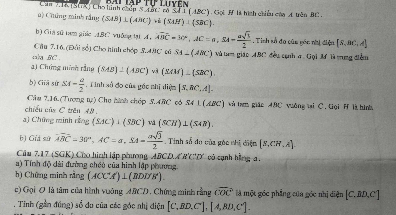 Cầu 7.16. (SGK) Cho hình chóp S.ABC có SA⊥ (ABC). Gọi H là hình chiếu của A trên BC .
a) Chứng minh rằng (SAB)⊥ (ABC) □° và (SAH)⊥ (SBC).
b) Giả sử tam giác ABC vuông tại A , widehat ABC=30°,AC=a,SA= asqrt(3)/2 . Tính số đo của góc nhị diện [S,BC,A]
Câu 7.16. (Đổi số) Cho hình chóp S.ABC có SA⊥ (ABC) và tam giác ABC đều cạnh a . Gọi M là trung điểm
của BC .
a) Chứng minh rằng (SAB)⊥ (ABC) a(SAM)⊥ (SBC).
b) Giả sử SA= a/2 . Tính số đo của góc nhị diện [S,BC,A].
Câu 7.16. (Tương tự) Cho hình chóp S.ABC có SA⊥ (ABC) và tam giác ABC vuông tại C. Gọi H là hình
chiếu của C trên AB .
a) Chứng minh rằng (SAC)⊥ (SBC) và (SCH)⊥ (SAB).
b) Giả sử widehat ABC=30°,AC=a,SA= asqrt(3)/2 . Tính số đo của góc nhị diện [S,CH,A].
Câu 7.17 (SGK) Cho hình lập phương AB CD.A'B'C'D' có cạnh bằng a .
a) Tính độ dài đường chéò của hình lập phương.
b) Chứng minh rằng (ACC'A')⊥ (BDD'B').
c) Gọi O là tâm của hình vuông ABCD . Chứng minh rằng widehat COC' là một góc phẳng của góc nhị diện [C,BD,C']. Tính (gần đúng) số đo của các góc nhị diện [C,BD,C'],[A,BD,C'].