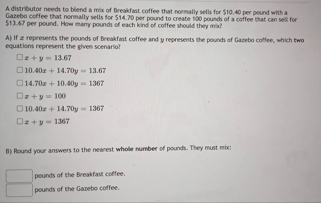 A distributor needs to blend a mix of Breakfast coffee that normally sells for $10.40 per pound with a
Gazebo coffee that normally sells for $14.70 per pound to create 100 pounds of a coffee that can sell for
$13.67 per pound. How many pounds of each kind of coffee should they mix?
A) If x represents the pounds of Breakfast coffee and y represents the pounds of Gazebo coffee, which two
equations represent the given scenario?
x+y=13.67
10.40x+14.70y=13.67
14.70x+10.40y=1367
x+y=100
10.40x+14.70y=1367
x+y=1367
B) Round your answers to the nearest whole number of pounds. They must mix:
pounds of the Breakfast coffee.
pounds of the Gazebo coffee.