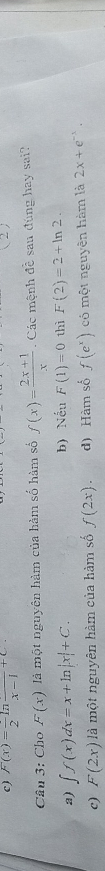 c) F(x)=frac 2ln frac x-1+C. 
(2)
Câu 3: Cho F(x) là một nguyên hàm của hàm số hàm số f(x)= (2x+1)/x . Các mệnh đề sau đúng hay sai?
b) Nếu
a) ∈t f(x)dx=x+ln |x|+C. F(1)=0 thì F(2)=2+ln 2.
c) F(2x) là một nguyên hàm của hàm số f(2x). d) Hàm số f(e^x) có một nguyên hàm là 2x+e^(-x).