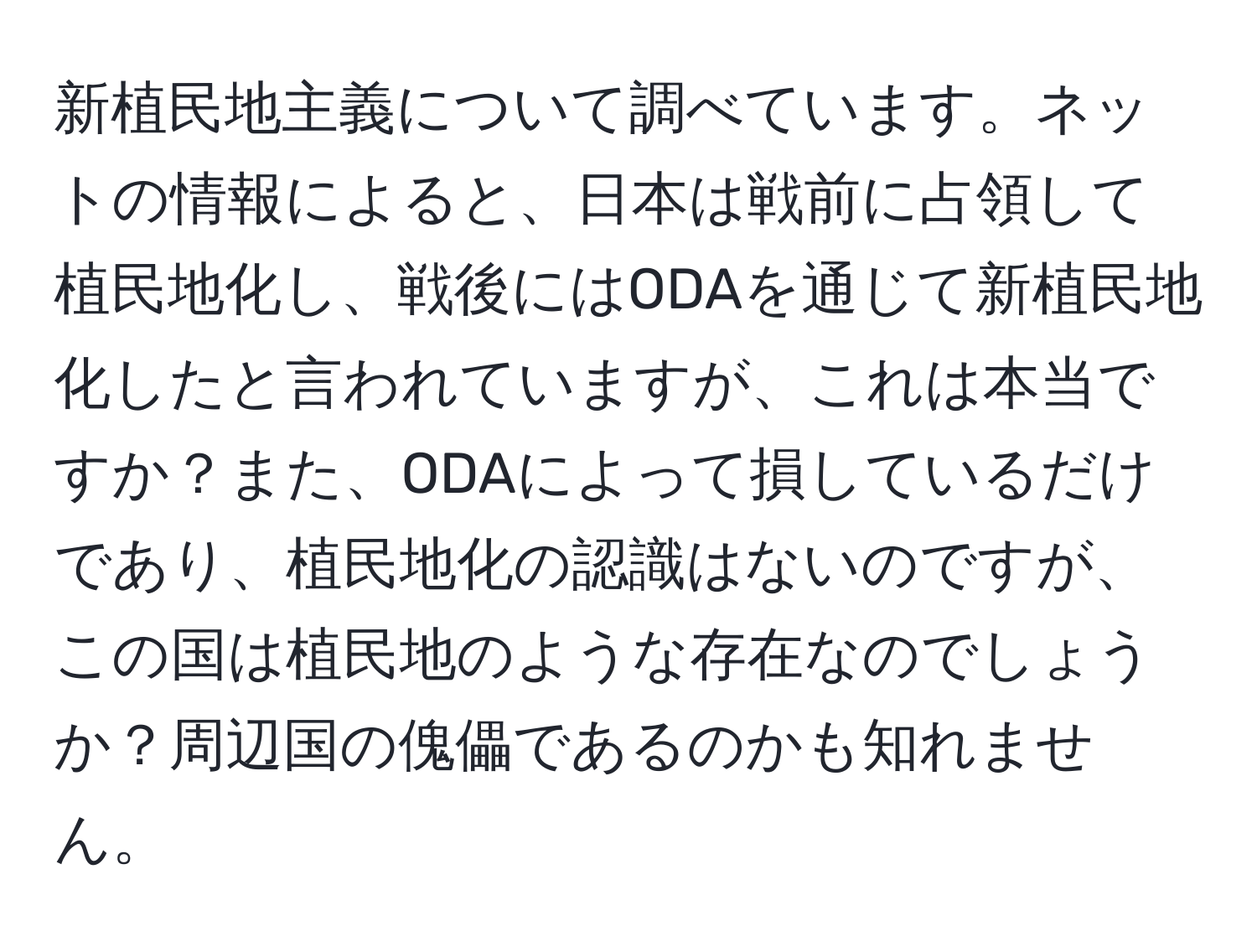 新植民地主義について調べています。ネットの情報によると、日本は戦前に占領して植民地化し、戦後にはODAを通じて新植民地化したと言われていますが、これは本当ですか？また、ODAによって損しているだけであり、植民地化の認識はないのですが、この国は植民地のような存在なのでしょうか？周辺国の傀儡であるのかも知れません。