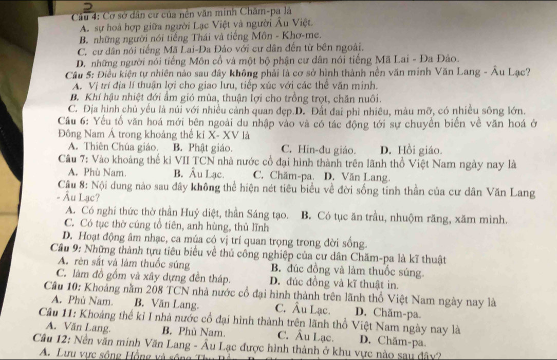 Cơ sở dân cư của nên văn minh Chăm-pa là
A. sự hoà hợp giữa người Lạc Việt và người Âu Việt.
B. những người nói tiếng Thái và tiếng Môn - Khơ-me.
C. cư dân nói tiếng Mã Lai-Đa Đảo với cư dân đến từ bên ngoài.
D. những người nói tiếng Môn cổ và một bộ phận cư dân nói tiếng Mã Lai - Đa Đảo.
Cầu 5: Điều kiện tự nhiên nào sau đây không phải là cơ sở hình thành nền văn minh Văn Lang - Âu Lạc?
A. Vị trí địa lí thuận lợi cho giao lưu, tiếp xúc với các thể văn minh.
B. Khí hậu nhiệt đới ẩm gió mùa, thuận lợi cho trồng trọt, chăn nuôi.
C. Địa hình chủ yếu là núi với nhiều cảnh quan đẹp.D. Đất đai phì nhiêu, màu mỡ, có nhiều sông lớn.
Cầu 6: Yếu tố văn hoá mới bên ngoài du nhập vào và có tác động tới sự chuyền biến về văn hoá ở
Đông Nam Á trong khoảng thế kỉ X- XV là
A. Thiên Chúa giáo. B. Phật giáo. C. Hin-đu giáo. D. Hồi giáo.
Câu 7: Vào khoảng thế kỉ VII TCN nhà nước cổ đại hình thành trên lãnh thổ Việt Nam ngày nay là
A. Phù Nam. B. Âu Lạc. C. Chăm-pa. D. Văn Lang.
Cầu 8: Nội dung nào sau đây không thể hiện nét tiêu biểu về đời sống tinh thần của cư dân Văn Lang
- Âu Lạc?
A. Có nghi thức thờ thần Huỷ diệt, thần Sáng tạo. B. Có tục ăn trầu, nhuộm răng, xăm mình.
C. Có tục thờ cúng tổ tiên, anh hùng, thủ lĩnh
D. Hoạt động âm nhạc, ca múa có vị trí quan trọng trong đời sống.
Cầu 9: Những thành tựu tiêu biểu về thủ công nghiệp của cư dân Chăm-pa là kĩ thuật
A. rèn sắt và làm thuốc súng B. đúc đồng và làm thuốc súng.
C. làm đồ gốm và xây dựng đền tháp. D. đúc đồng và kĩ thuật in.
Câu 10: Khoảng năm 208 TCN nhà nước cổ đại hình thành trên lãnh thổ Việt Nam ngày nay là
A. Phù Nam. B. Văn Lang. C. Âu Lạc. D. Chăm-pa.
Câu 11: Khoảng thế kỉ I nhà nước cổ đại hình thành trên lãnh thổ Việt Nam ngày nay là
A. Văn Lang. B. Phù Nam. C. Âu Lạc. D. Chăm-pa.
Cầu 12: Nền văn minh Văn Lang - Âu Lạc được hình thành ở khu vực nào sau đây?
A. Lưu vực sông Hồng và sông Th