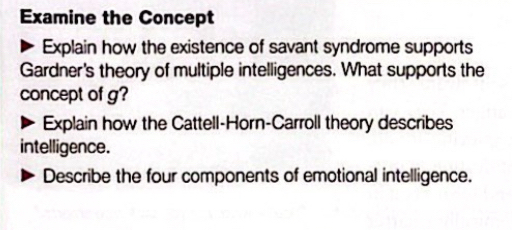 Examine the Concept 
Explain how the existence of savant syndrome supports 
Gardner's theory of multiple intelligences. What supports the 
concept of g? 
Explain how the Cattell-Horn-Carroll theory describes 
intelligence. 
Describe the four components of emotional intelligence.