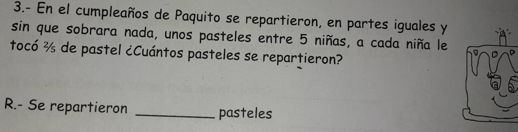 3.- En el cumpleaños de Paquito se repartieron, en partes iguales y 
sin que sobrara nada, unos pasteles entre 5 niñas, a cada niña le 
tocó ½ de pastel ¿Cuántos pasteles se repartieron? 
R.- Se repartieron_ 
pasteles