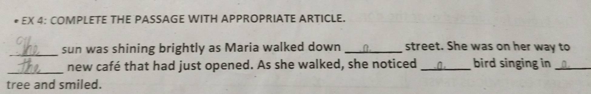 EX 4: COMPLETE THE PASSAGE WITH APPROPRIATE ARTICLE. 
_ 
sun was shining brightly as Maria walked down _street. She was on her way to 
_new café that had just opened. As she walked, she noticed _bird singing in_ 
tree and smiled.