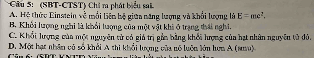 (SBT-CTST) Chỉ ra phát biểu sai.
A. Hệ thức Einstein về mối liên hệ giữa năng lượng và khối lượng là E=mc^2.
B. Khối lượng nghỉ là khối lượng của một vật khi ở trạng thái nghi.
C. Khối lượng của một nguyên tử có giá trị gần bằng khối lượng của hạt nhân nguyên tử đó.
D. Một hạt nhân có số khối A thì khối lượng của nó luôn lớn hơn A (amu).
Câu 6: (SBT-KNTT) Năn