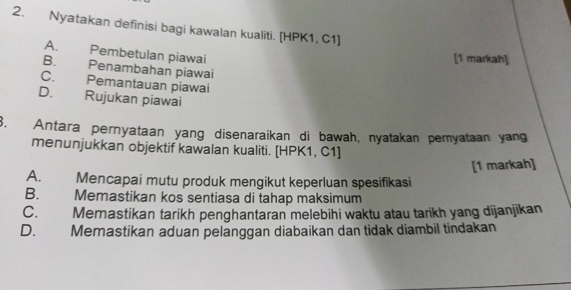 Nyatakan definisi bagi kawalan kualiti. [HPK1, C1]
A. Pembetulan piawai
[1 markah]
B. Penambahan piawai
C. Pemantauan piawai
D. Rujukan piawai
3. Antara pernyataan yang disenaraikan di bawah, nyatakan pernyataan yang
menunjukkan objektif kawalan kualiti. [HPK1, C1 ]
[1 markah]
A. Mencapai mutu produk mengikut keperluan spesifikasi
B. Memastikan kos sentiasa di tahap maksimum
C. Memastikan tarikh penghantaran melebihi waktu atau tarikh yang dijanjikan
D. Memastikan aduan pelanggan diabaikan dan tidak diambil tindakan