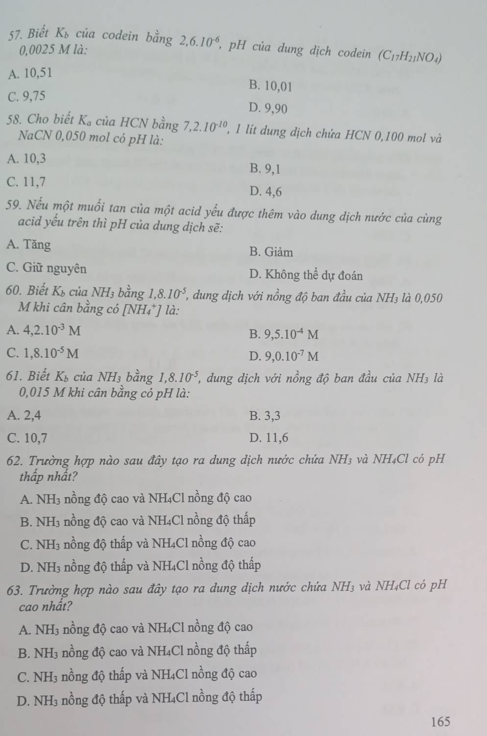 Biết K_b của codein bằng 2,6.10^(-6) , pH của dung dịch codein (C_17H_21NO_4)
0,0025 M là:
A. 10,51
B. 10,01
C. 9,75
D. 9,90
58. Cho biết K_a của HCN bằng 7,2.10^(-10) , 1 lít dung dịch chứa HCN 0,100 mol và
NaCN 0,050 mol có pH là:
A. 10,3 B. 9,1
C. 11,7 D. 4,6
59. Nếu một muối tan của một acid yếu được thêm vào dung dịch nước của cùng
acid yếu trên thì pH của dung dịch sẽ:
A. Tăng B. Giảm
C. Giữ nguyên D. Không thể dự đoán
60. Biết K_b của NH_3 bằng 1,8.10^(-5) (, dung dịch với nồng độ ban đầu của NH₃ là 0,050
M khi cân bằng có [NH₄*] là:
A. 4,2.10^(-3)M B. 9,5.10^(-4)M
C. 1,8.10^(-5)M D. 9,0.10^(-7)M
61. Biết K_b của NH_3 bằng 1,8.10^(-5) T, dung dịch với nồng độ ban đầu của NH₃ là
0,015 M khi cân bằng có pH là:
A. 2,4 B. 3,3
C. 10,7 D. 11,6
62. Trường hợp nào sau đây tạo ra dung dịch nước chứa NH3 và NH₄Cl có pH
thấp nhất?
A. NH_3 nồng độ cao và NH₄Cl nồng độ cao
B. NH_3 nồng độ cao và NH4Cl nồng độ thấp
C. NH3 nồng độ thấp và NH4Cl nồng độ cao
D. NH3 nồng độ thấp và NH4Cl nồng độ thấp
63. Trường hợp nào sau đây tạo ra dung dịch nước chứa NH₃ và NH₄Cl có pH
cao nhất?
A. NH_3 nồng độ cao và NH₄Cl nồng độ cao
B. NH_3 nồng độ cao và NH₄Cl nồng độ thấp
C. NH_3 nồng độ thấp và NH₄Cl nồng độ cao
D. NH_3 nồng độ thấp và NH₄Cl nồng độ thấp
165