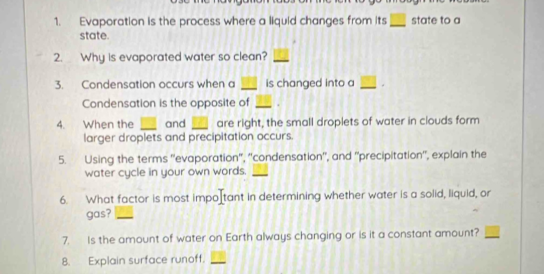 Evaporation is the process where a liquid changes from its_ state to a 
state. 
2. Why is evaporated water so clean?_ 
3. Condensation occurs when a _is changed into a_ 
Condensation is the opposite of_ 
4. When the _and _are right, the small droplets of water in clouds form 
larger droplets and precipitation occurs. 
5. Using the terms ''evaporation", ''condensation'', and ''precipitation'', explain the 
water cycle in your own words._ 
6. What factor is most impo tant in determining whether water is a solid, liquid, or 
gas?_ 
7. Is the amount of water on Earth always changing or is it a constant amount? 
8. Explain surface runoff._