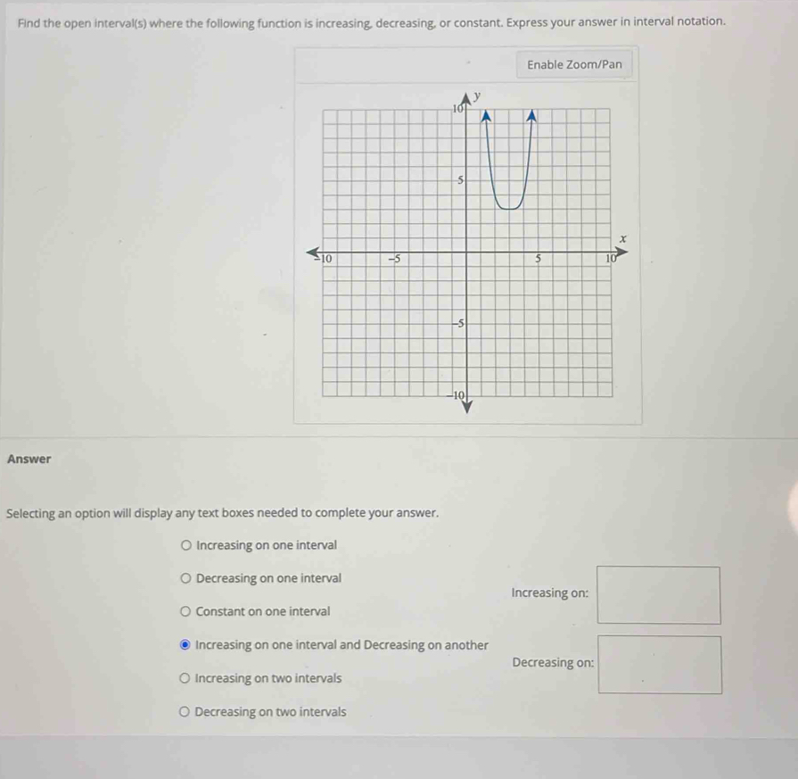 FInd the open interval(s) where the following function is increasing, decreasing, or constant. Express your answer in interval notation.
Enable Zoom/Pan
Answer
Selecting an option will display any text boxes needed to complete your answer.
Increasing on one interval
Decreasing on one interval
Increasing on:
Constant on one interval
Increasing on one interval and Decreasing on another
Decreasing on:
Increasing on two intervals
Decreasing on two intervals