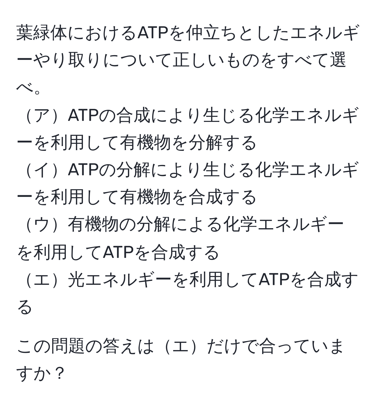 葉緑体におけるATPを仲立ちとしたエネルギーやり取りについて正しいものをすべて選べ。  
アATPの合成により生じる化学エネルギーを利用して有機物を分解する  
イATPの分解により生じる化学エネルギーを利用して有機物を合成する  
ウ有機物の分解による化学エネルギーを利用してATPを合成する  
エ光エネルギーを利用してATPを合成する  

この問題の答えはエだけで合っていますか？