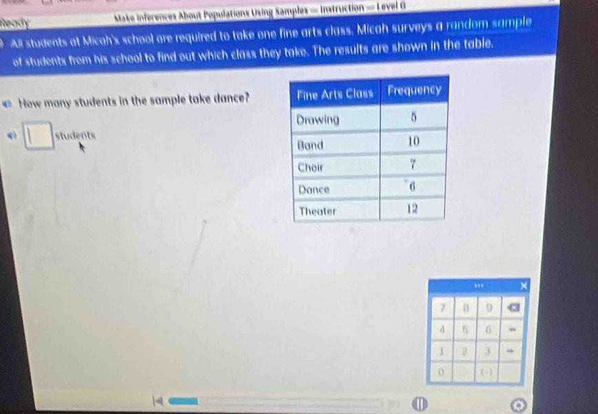 Ready Make inferences About Populations Using Samples = Instruction = Level G 
All students at Micah's school are required to take one fine arts class. Micah surveys a random sample 
of students from his school to find out which class they take. The results are shown in the table. 
How many students in the sample take dance 
| students 
"
7 [] D
6 6
1 2 3
o (-) 
| 4