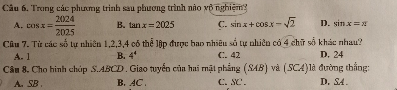 Trong các phương trình sau phương trình nào vô nghiệm?
A. cos x= 2024/2025 
B. tan x=2025 C. sin x+cos x=sqrt(2) D. sin x=π
Câu 7. Từ các số tự nhiên 1, 2, 3, 4 có thể lập được bao nhiêu số tự nhiên có 4 chữ số khác nhau?
A. 1 B. 4^4 C. 42 D. 24
Câu 8. Cho hình chóp S. ABCD. Giao tuyến của hai mặt phẳng (SAB) và (SCA)là đường thẳng:
A. SB. B. AC. C. SC. D. SA.